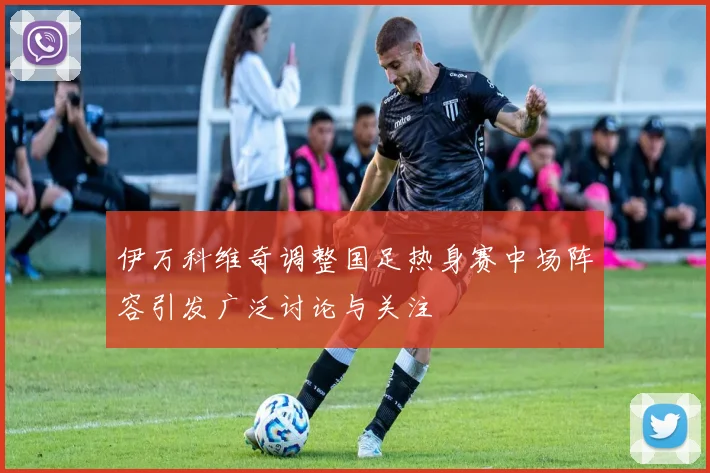 伊万科维奇调整国足热身赛中场阵容引发广泛讨论与关注