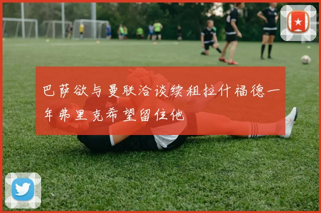 巴萨欲与曼联洽谈续租拉什福德一年弗里克希望留住他