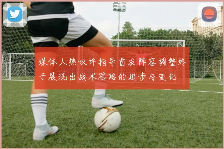 媒体人热议许指导首发阵容调整终于展现出战术思路的进步与变化