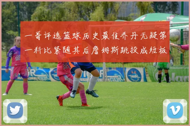 一哥评选篮球历史最佳乔丹无疑第一科比紧随其后詹姆斯跳投成短板