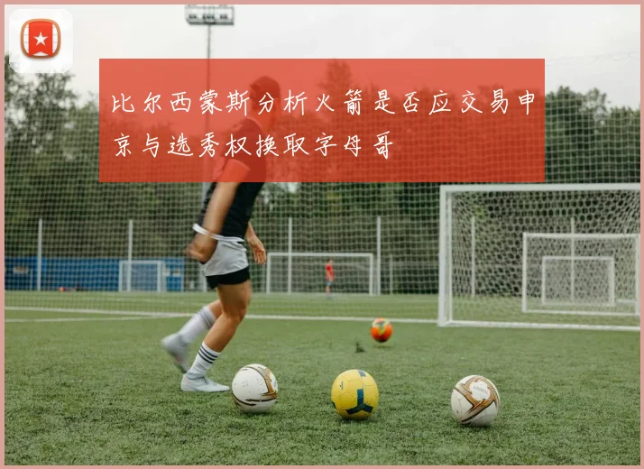 比尔西蒙斯分析火箭是否应交易申京与选秀权换取字母哥