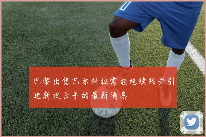 巴黎出售巴尔科拉需拒绝续约并引进新攻击手的最新消息