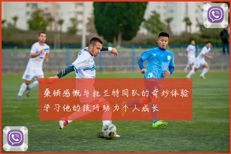 桑顿感慨与杜兰特同队的奇妙体验学习他的技巧助力个人成长