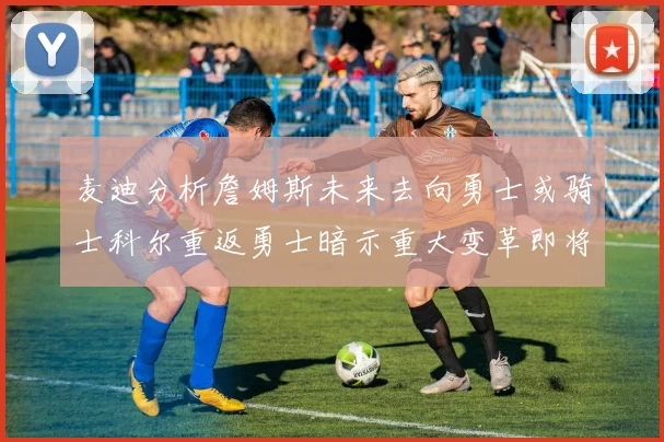 麦迪分析詹姆斯未来去向勇士或骑士科尔重返勇士暗示重大变革即将来临