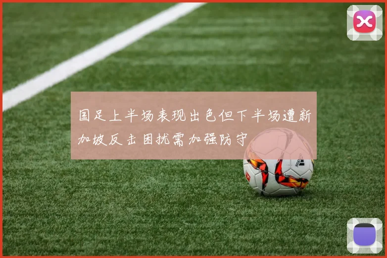 国足上半场表现出色但下半场遭新加坡反击困扰需加强防守