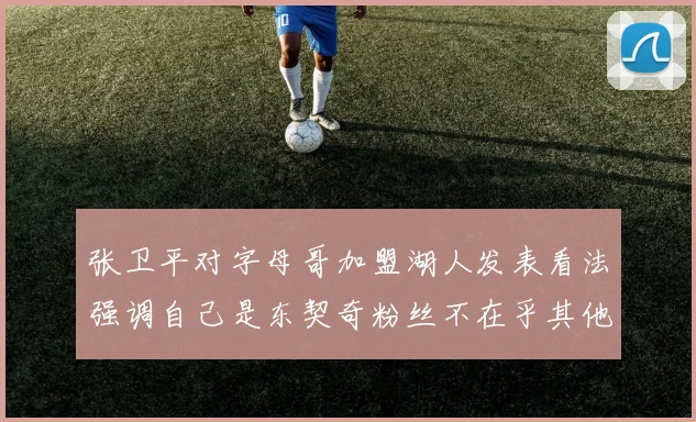 张卫平对字母哥加盟湖人发表看法强调自己是东契奇粉丝不在乎其他球员动态