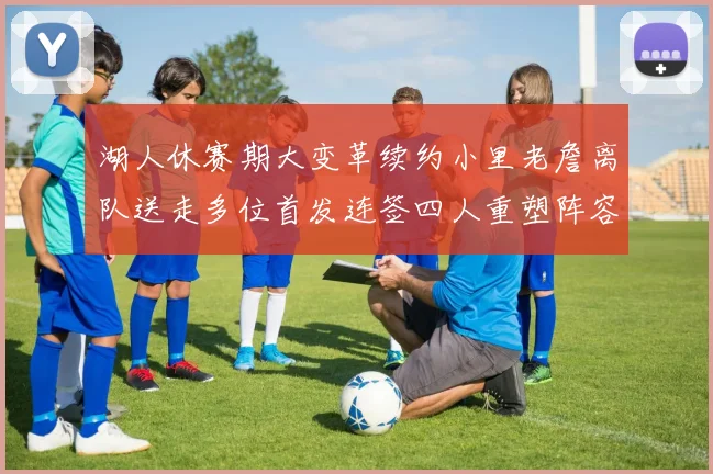 湖人休赛期大变革续约小里老詹离队送走多位首发连签四人重塑阵容
