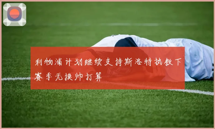 利物浦计划继续支持斯洛特执教下赛季无换帅打算