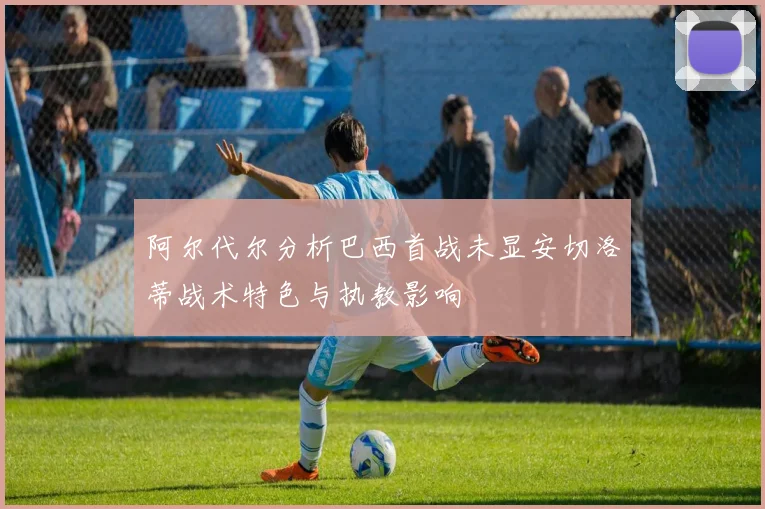 阿尔代尔分析巴西首战未显安切洛蒂战术特色与执教影响