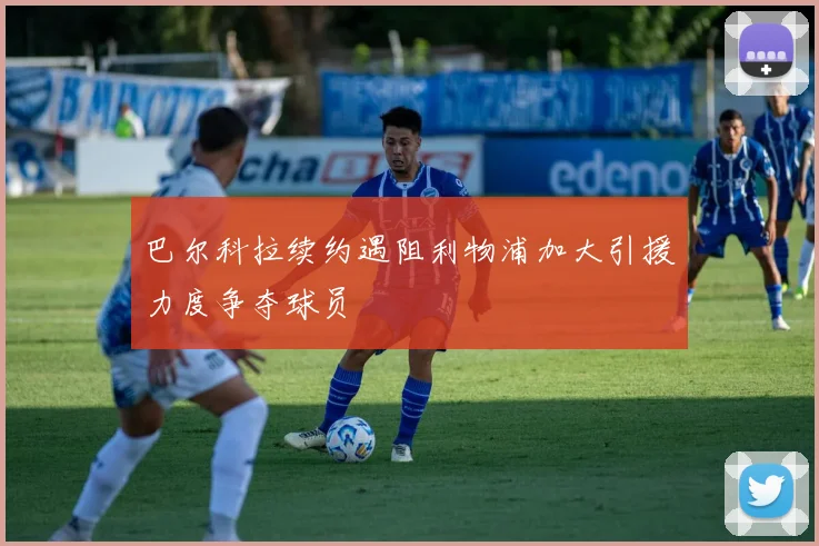 巴尔科拉续约遇阻利物浦加大引援力度争夺球员
