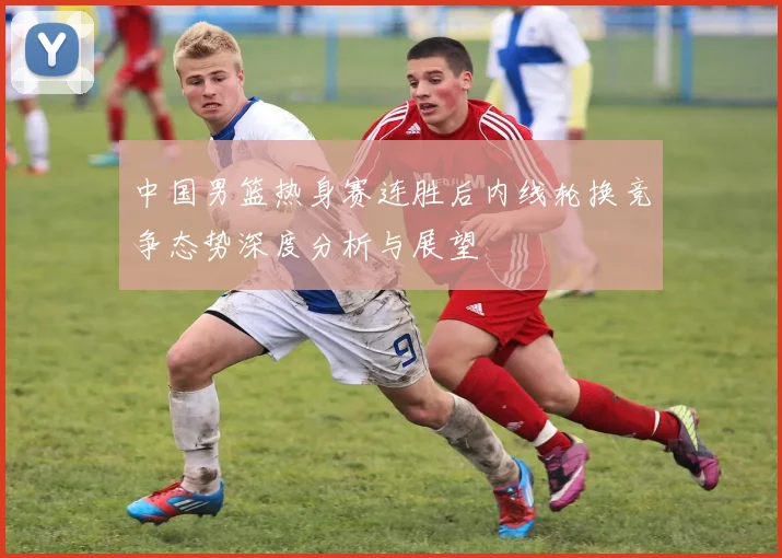 中国男篮热身赛连胜后内线轮换竞争态势深度分析与展望