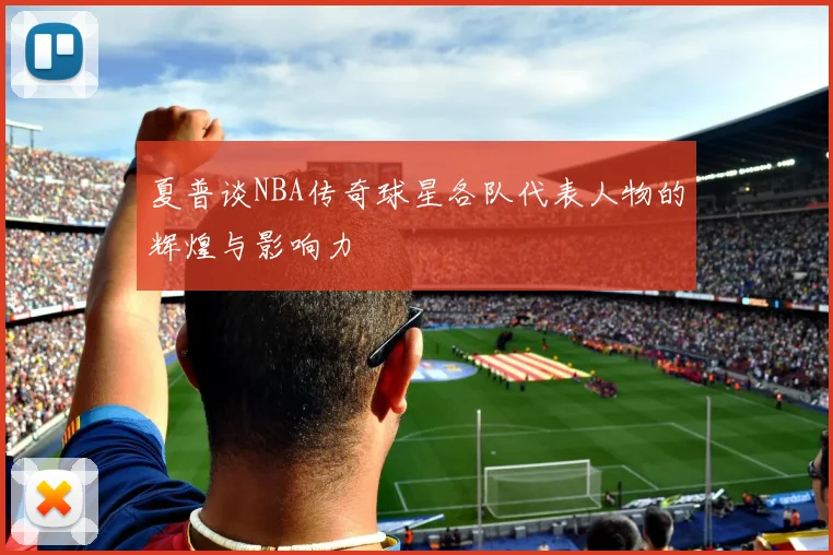 夏普谈NBA传奇球星各队代表人物的辉煌与影响力