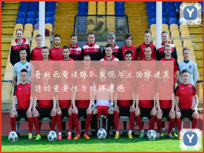 普利西奇谈球队表现与主场球迷支持的重要性与红牌遗憾