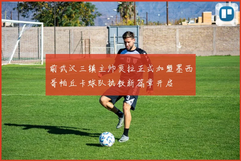 前武汉三镇主帅莫拉正式加盟墨西哥帕丘卡球队执教新篇章开启
