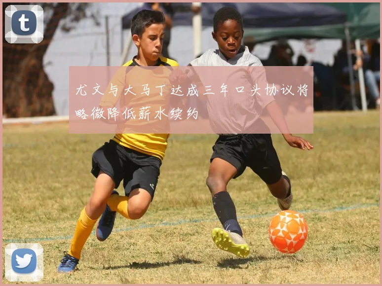 尤文与大马丁达成三年口头协议将略微降低薪水续约