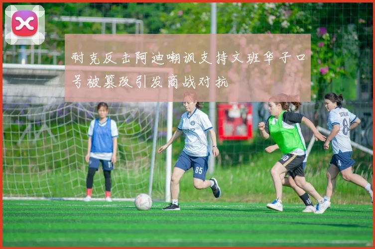 耐克反击阿迪嘲讽支持文班华子口号被篡改引发商战对抗